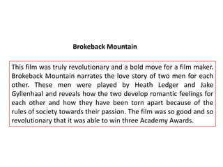 Brokeback Mountain
This film was truly revolutionary and a bold move for a film maker.
Brokeback Mountain narrates the love story of two men for each
other. These men were played by Heath Ledger and Jake
Gyllenhaal and reveals how the two develop romantic feelings for
each other and how they have been torn apart because of the
rules of society towards their passion. The film was so good and so
revolutionary that it was able to win three Academy Awards.

 
