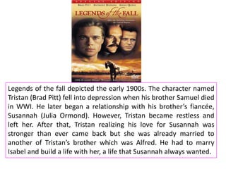 Legends of the fall depicted the early 1900s. The character named
Tristan (Brad Pitt) fell into depression when his brother Samuel died
in WWI. He later began a relationship with his brother’s fiancée,
Susannah (Julia Ormond). However, Tristan became restless and
left her. After that, Tristan realizing his love for Susannah was
stronger than ever came back but she was already married to
another of Tristan’s brother which was Alfred. He had to marry
Isabel and build a life with her, a life that Susannah always wanted.

 