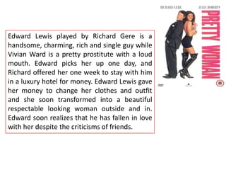 Edward Lewis played by Richard Gere is a
handsome, charming, rich and single guy while
Vivian Ward is a pretty prostitute with a loud
mouth. Edward picks her up one day, and
Richard offered her one week to stay with him
in a luxury hotel for money. Edward Lewis gave
her money to change her clothes and outfit
and she soon transformed into a beautiful
respectable looking woman outside and in.
Edward soon realizes that he has fallen in love
with her despite the criticisms of friends.

 