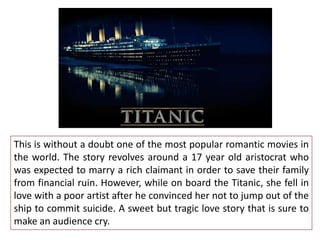 This is without a doubt one of the most popular romantic movies in
the world. The story revolves around a 17 year old aristocrat who
was expected to marry a rich claimant in order to save their family
from financial ruin. However, while on board the Titanic, she fell in
love with a poor artist after he convinced her not to jump out of the
ship to commit suicide. A sweet but tragic love story that is sure to
make an audience cry.

 