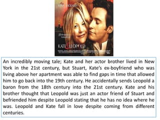 An incredibly moving tale; Kate and her actor brother lived in New
York in the 21st century, but Stuart, Kate’s ex-boyfriend who was
living above her apartment was able to find gaps in time that allowed
him to go back into the 19th century. He accidentally sends Leopold a
baron from the 18th century into the 21st century. Kate and his
brother thought that Leopold was just an actor friend of Stuart and
befriended him despite Leopold stating that he has no idea where he
was. Leopold and Kate fall in love despite coming from different
centuries.

 