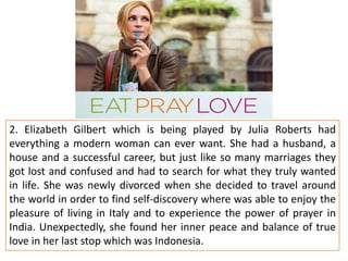 2. Elizabeth Gilbert which is being played by Julia Roberts had
everything a modern woman can ever want. She had a husband, a
house and a successful career, but just like so many marriages they
got lost and confused and had to search for what they truly wanted
in life. She was newly divorced when she decided to travel around
the world in order to find self-discovery where was able to enjoy the
pleasure of living in Italy and to experience the power of prayer in
India. Unexpectedly, she found her inner peace and balance of true
love in her last stop which was Indonesia.

 