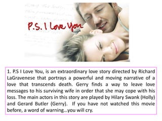 1. P.S I Love You, is an extraordinary love story directed by Richard
LaGravenese that portrays a powerful and moving narrative of a
love that transcends death. Gerry finds a way to leave love
messages to his surviving wife in order that she may cope with his
loss. The main actors in this story are played by Hilary Swank (Holly)
and Gerard Butler (Gerry). If you have not watched this movie
before, a word of warning…you will cry.

 