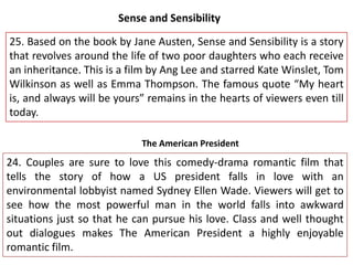 Sense and Sensibility
25. Based on the book by Jane Austen, Sense and Sensibility is a story
that revolves around the life of two poor daughters who each receive
an inheritance. This is a film by Ang Lee and starred Kate Winslet, Tom
Wilkinson as well as Emma Thompson. The famous quote “My heart
is, and always will be yours” remains in the hearts of viewers even till
today.
The American President

24. Couples are sure to love this comedy-drama romantic film that
tells the story of how a US president falls in love with an
environmental lobbyist named Sydney Ellen Wade. Viewers will get to
see how the most powerful man in the world falls into awkward
situations just so that he can pursue his love. Class and well thought
out dialogues makes The American President a highly enjoyable
romantic film.

 