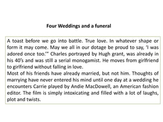 Four Weddings and a funeral

A toast before we go into battle. True love. In whatever shape or
form it may come. May we all in our dotage be proud to say, ‘I was
adored once too.’” Charles portrayed by Hugh grant, was already in
his 40′s and was still a serial monogamist. He moves from girlfriend
to girlfriend without falling in love.
Most of his friends have already married, but not him. Thoughts of
marrying have never entered his mind until one day at a wedding he
encounters Carrie played by Andie MacDowell, an American fashion
editor. The film is simply intoxicating and filled with a lot of laughs,
plot and twists.

 