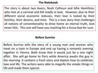 The Notebook

The story is about two lovers, Noah Calhoun and Allie Hamiltion,
who met at a carnival and fall madly in love. However, due to their
different social economic statuses, their love is tested by their
families, their desires, and time. This is a love story that challenges
all notions of conventionality to drive home an eternal truth, love
never fails. This one will have you reaching for a tissue box for sure.
Before Sunrise
Before Sunrise tells the story of a young man and woman who
meet on a train in Europe and end up having a romantic evening
together in Vienna. Both know that it would just be a one night
affair. She will go home to Paris while America awaits the guy in
the morning. It contains a fresh story and depicts how to celebrate
love and life. The writers were able to magnify the simple things in
life and made them special.

 