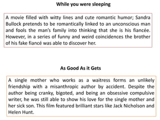 While you were sleeping
A movie filled with witty lines and cute romantic humor; Sandra
Bullock pretends to be romantically linked to an unconscious man
and fools the man’s family into thinking that she is his fiancée.
However, in a series of funny and weird coincidences the brother
of his fake fiancé was able to discover her.

As Good As it Gets
A single mother who works as a waitress forms an unlikely
friendship with a misanthropic author by accident. Despite the
author being cranky, bigoted, and being an obsessive compulsive
writer, he was still able to show his love for the single mother and
her sick son. This film featured brilliant stars like Jack Nicholson and
Helen Hunt.

 