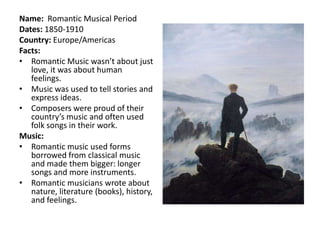 Name: Romantic Musical Period
Dates: 1850-1910
Country: Europe/Americas
Facts:
• Romantic Music wasn’t about just
   love, it was about human
   feelings.
• Music was used to tell stories and
   express ideas.
• Composers were proud of their
   country’s music and often used
   folk songs in their work.
Music:
• Romantic music used forms
   borrowed from classical music
   and made them bigger: longer
   songs and more instruments.
• Romantic musicians wrote about
   nature, literature (books), history,
   and feelings.
 