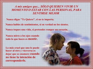 A mis amigos que... SÓLO QUIEREN VIVIR UN MOMENTO O ESTAR CON LAS PERSONAS, PARA SENTIRSE MEJOR  Nunca digas "Te Quiero", si no te importa.  Nunca hables de sentimientos, si en verdad no los sientes.  Nunca toques una vida, si pretendes romper un corazón.  Nunca mires a los ojos cuando todo lo que haces es  mentir.  Lo más cruel que uno le puede hacer al otro y viceversa es dejar que se enamore  cuando no tiene la intención de corresponderle.  