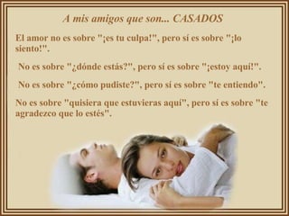 A mis amigos que son... CASADOS  El amor no es sobre "¡es tu culpa!", pero sí es sobre "¡lo siento!".  No es sobre "¿dónde estás?", pero sí es sobre "¡estoy aquí!".  No es sobre "¿cómo pudiste?", pero sí es sobre "te entiendo".  No es sobre "quisiera que estuvieras aquí", pero sí es sobre "te agradezco que lo estés".  