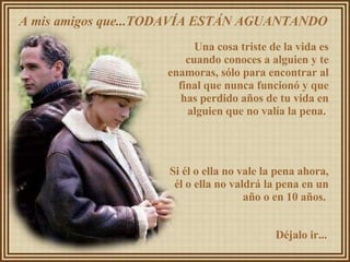 A mis amigos que...TODAVÍA ESTÁN AGUANTANDO  Una cosa triste de la vida es cuando conoces a alguien y te enamoras, sólo para encontrar al final que nunca funcionó y que has perdido años de tu vida en alguien que no valía la pena.  Si él o ella no vale la pena ahora, él o ella no valdrá la pena en un año o en 10 años.  Déjalo ir... 