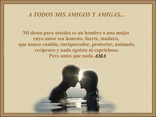 A TODOS MIS AMIGOS Y AMIGAS...  Mi deseo para ustedes es un hombre o una mujer  cuyo amor sea honesto, fuerte, maduro,  que nunca cambie, enriquecedor, protector, animado, recíproco y nada egoísta ni caprichoso. Pero antes que nada  AMA 