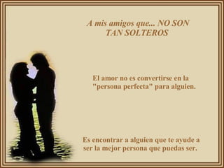 A mis amigos que... NO SON TAN SOLTEROS  El amor no es convertirse en la "persona perfecta" para alguien.  Es encontrar a alguien que te ayude a ser la mejor persona que puedas ser.  