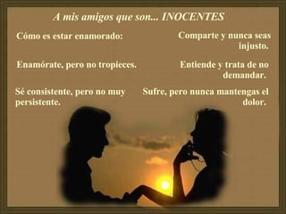 A mis amigos que son... INOCENTES  Cómo es estar enamorado:  Enamórate, pero no tropieces.  Sé consistente, pero no muy persistente.  Comparte y nunca seas injusto.   Entiende y trata de no demandar.  Sufre, pero nunca mantengas el dolor.  