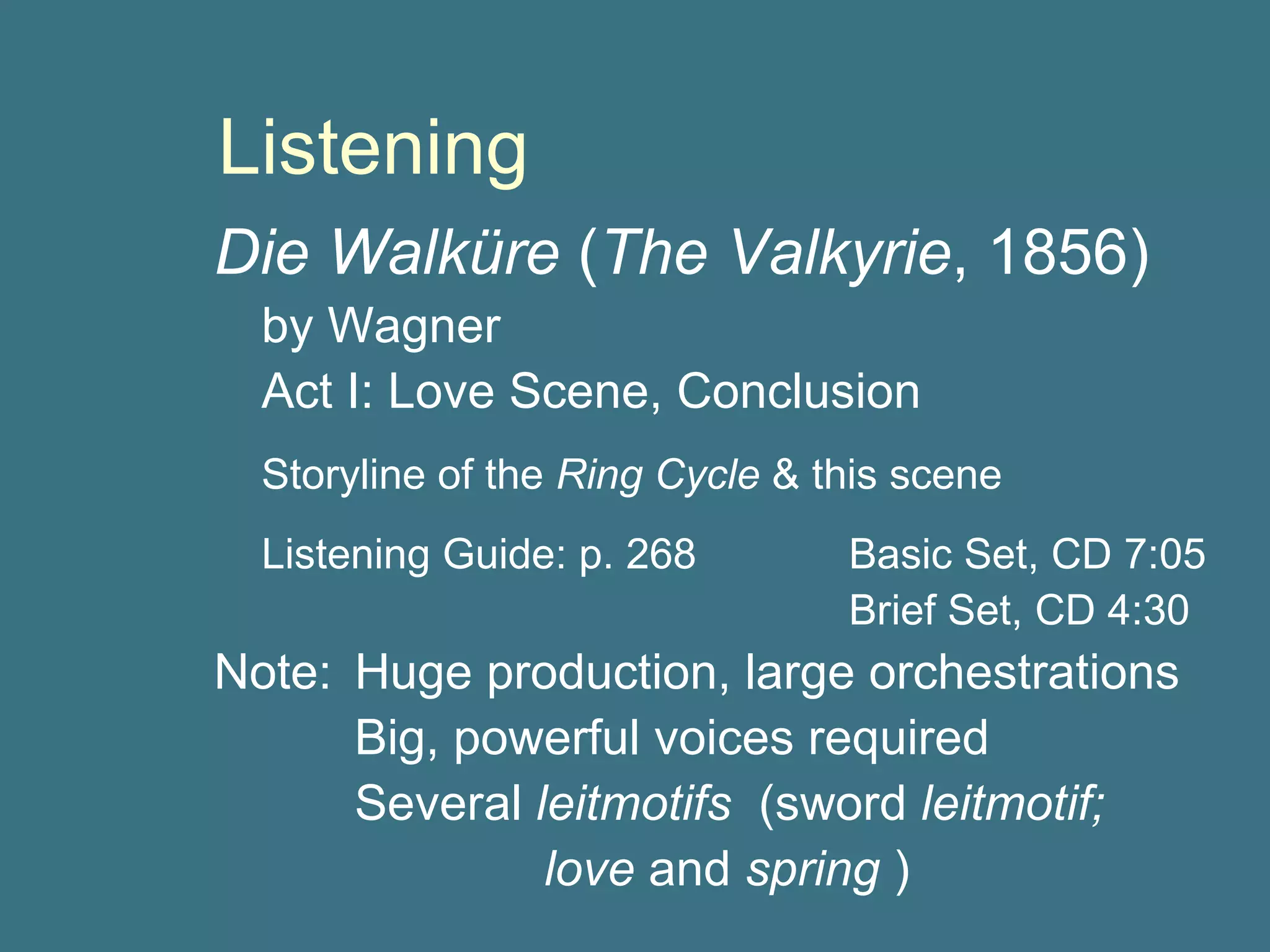 Listening Die Walk ü re  ( The Valkyrie , 1856) by Wagner Act I: Love Scene, Conclusion Storyline of the  Ring Cycle  & this scene Listening Guide: p. 268 Basic Set, CD 7:05 Brief Set, CD 4:30 Note:  Huge production, large orchestrations   Big, powerful voices required   Several  leitmotifs   (sword  leitmotif;  love  and  spring  ) 