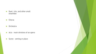  Duet, trio, and other small
ensemble
 Chorus
 Orchestra
 Acts – main divisions of an opera
 Scene – setting or place
 