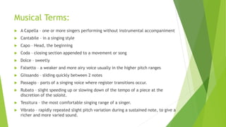 Musical Terms:
 A Capella – one or more singers performing without instrumental accompaniment
 Cantabile – in a singing style
 Capo – Head, the beginning
 Coda – closing section appended to a movement or song
 Dolce – sweetly
 Falsetto – a weaker and more airy voice usually in the higher pitch ranges
 Glissando – sliding quickly between 2 notes
 Passagio – parts of a singing voice where register transitions occur.
 Rubato – slight speeding up or slowing down of the tempo of a piece at the
discretion of the soloist.
 Tessitura – the most comfortable singing range of a singer.
 Vibrato – rapidly repeated slight pitch variation during a sustained note, to give a
richer and more varied sound.
 