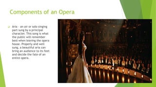Components of an Opera
 Aria – an air or solo singing
part sung by a principal
character. This song is what
the public will remember
best when leaving the opera
house. Properly and well
sung, a beautiful aria can
bring an audience to its feet
and decide the fate of an
entire opera.
 