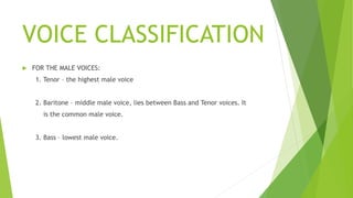 VOICE CLASSIFICATION
 FOR THE MALE VOICES:
1. Tenor – the highest male voice
2. Baritone – middle male voice, lies between Bass and Tenor voices. It
is the common male voice.
3. Bass – lowest male voice.
 