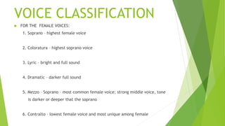 VOICE CLASSIFICATION
 FOR THE FEMALE VOICES:
1. Soprano – highest female voice
2. Coloratura – highest soprano voice
3. Lyric – bright and full sound
4. Dramatic – darker full sound
5. Mezzo – Soprano – most common female voice; strong middle voice, tone
is darker or deeper that the soprano
6. Contralto – lowest female voice and most unique among female
 