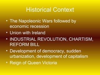 Historical Context
• The Napoleonic Wars followed by
  economic recession
• Union with Ireland
• INDUSTRIAL REVOLUTION, CHARTISM,
  REFORM BILL
• Development of democracy, sudden
  urbanization, development of capitalism
• Reign of Queen Victoria
 