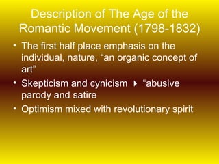 Description of The Age of the
 Romantic Movement (1798-1832)
• The first half place emphasis on the
  individual, nature, “an organic concept of
  art”
• Skepticism and cynicism  “abusive
  parody and satire
• Optimism mixed with revolutionary spirit
 