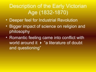 Description of the Early Victorian
        Age (1832-1870)
• Deeper feel for Industrial Revolution
• Bigger impact of science on religion and
  philosophy
• Romantic feeling came into conflict with
  world around it  “a literature of doubt
  and questioning”
 