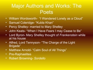 Major Authors and Works: The
                Poets
•   William Wordsworth- “I Wandered Lonely as a Cloud”
•   Samuel Coleridge- “Kubla Khan”
•   Percy Shelley- married to Mary Shelley
•   John Keats- “When I Have Fears I may Cease to Be”
•   Lord Byron- Mary Shelley thought of Frankenstein while
    at his house
•   Alfred, Lord Tennyson- “The Charge of the Light
    Brigade”
•   Matthew Arnold- “Calm Soul of All Things”
•   Pre-Raphaelites
•   Robert Browning- Sordello
 