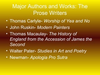 Major Authors and Works: The
           Prose Writers
• Thomas Carlyle- Worship of Yea and No
• John Ruskin- Modern Painters
• Thomas Macaulay- The History of
  England from the Accession of James the
  Second
• Walter Pater- Studies in Art and Poetry
• Newman- Apologia Pro Sutra
 
