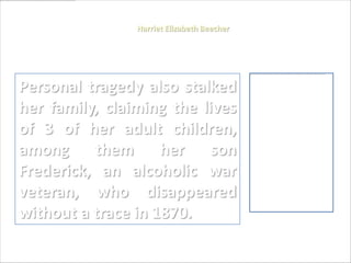 Harriet Elizabeth Beecher




Personal tragedy also stalked
her family, claiming the lives
of 3 of her adult children,
among them her son
Frederick, an alcoholic war
veteran, who disappeared
without a trace in 1870.
 