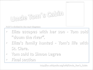 PLOT is divided in the next chapters:

• Eliza escapes with her son - Tom sold
  "down the river“.
• Eliza's family hunted - Tom's life with
  St. Clare.
• Tom sold to Simon Legree
• Final section
                                    http://en.wikipedia.org/wiki/Uncle_Tom's_Cabin
 