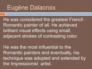 Eugène Dalacroix
He was considered the greatest French
Romantic painter of all. He achieved
brilliant visual effects using small,
adjacent strokes of contrasting color.
He was the most influential to the
Romantic painters and eventually, his
technique was adopted and extended by
the Impressionist artist.
 