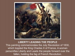 LIBERTY LEADING THE PEOPLE
This painting commemorates the July Revolution of 1830,
which toppled the King Charles X of France. A woman
personifies Liberty and Leads the people forward over the
fallen, holding the fag of French Revolution.
 