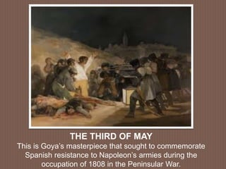 THE THIRD OF MAY
This is Goya’s masterpiece that sought to commemorate
Spanish resistance to Napoleon’s armies during the
occupation of 1808 in the Peninsular War.
 
