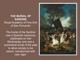 THE BURIAL OF
SARDINE
Royal Academy of Fine Arts
of San Fernando
The burial of the Sardine
was a Spanish ceremony
celebrated on Ash
Wednesday and was a
symbolical burial of the past
to allow society to be
reborn, transformed with
new vigor.
 
