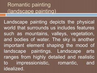 Romantic painting
(landscape painting)
Landscape painting depicts the physical
world that surrounds us includes features
such as mountains, valleys, vegetation,
and bodies of water. The sky is another
important element shaping the mood of
landscape paintings. Landscape arts
ranges from highly detailed and realistic
to impressionistic, romantic, and
idealized.
 