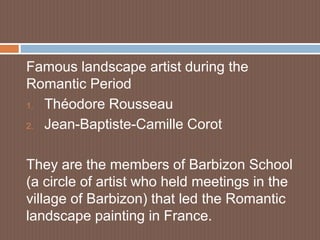 Famous landscape artist during the
Romantic Period
1. Théodore Rousseau
2. Jean-Baptiste-Camille Corot
They are the members of Barbizon School
(a circle of artist who held meetings in the
village of Barbizon) that led the Romantic
landscape painting in France.
 