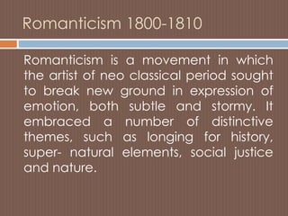 Romanticism 1800-1810
Romanticism is a movement in which
the artist of neo classical period sought
to break new ground in expression of
emotion, both subtle and stormy. It
embraced a number of distinctive
themes, such as longing for history,
super- natural elements, social justice
and nature.
 