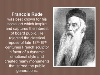 Francois Rude
was best known for his
social art which inspire
and captures the interest
of board public. He
rejected the classical
repose of late 18th-19th
centuries French sculptor
in favor of a dynamic,
emotional style and
created many monuments
that stirred the public
generations.
 