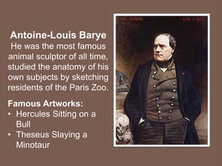 Antoine-Louis Barye
He was the most famous
animal sculptor of all time,
studied the anatomy of his
own subjects by sketching
residents of the Paris Zoo.
Famous Artworks:
• Hercules Sitting on a
Bull
• Theseus Slaying a
Minotaur
 