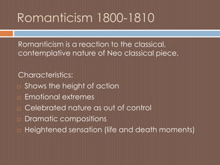 Romanticism 1800-1810
Romanticism is a reaction to the classical,
contemplative nature of Neo classical piece.
Characteristics:
 Shows the height of action
 Emotional extremes
 Celebrated nature as out of control
 Dramatic compositions
 Heightened sensation (life and death moments)
 