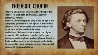 FREDERIC CHOPIN
Frederic Chopin was known as the Poet of the
Piano. He was born on March 1, 1810 in
Zelazowa, Poland.
Frederic Chopin began to play piano at age 4. He
composed polonaise at the age of 7. He studies
piano at Warsaw Conservatory and most of his
music was influenced by folk music.
He finished his formal education at the higher
school in 1829 and soon traveled to Europe
giving concerts in places such as Vienna, Munich,
Paris, and London.He wrote almost exclusively
for piano. He made extensive use of piano pedal
in most of his compositions.
 
