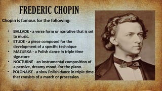 FREDERIC CHOPIN
Chopin is famous for the following:
? BALLADE - a verse form or narrative that is set
to music.
? ETUDE - a piece composed for the
development of a specific technique
? MAZURKA - a Polish dance in triple time
signature
? NOCTURNE - an instrumental composition of
a pensive, dreamy mood, for the piano.
? POLONAISE - a slow Polish dance in triple time
that consists of a march or procession
 