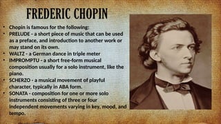 FREDERIC CHOPIN
? Chopin is famous for the following:
? PRELUDE - a short piece of music that can be used
as a preface, and introduction to another work or
may stand on its own.
? WALTZ - a German dance in triple meter
? IMPROMPTU - a short free-form musical
composition usually for a solo instrument, like the
piano.
? SCHERZO - a musical movement of playful
character, typically in ABA form.
? SONATA - composition for one or more solo
instruments consisting of three or four
independent movements varying in key, mood, and
tempo.
 