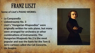 FRANZ LISZT
Some of Liszts PIANO WORKS:
? La Campanella
? Liebestraume No. 3
? Liszt's "Hungarian Rhapsodies" were
originally written for solo piano, but many
were arranged for orchestra or other
combinations of instruments. The
Hungarian Rhapsody No.2 is the most
popular and was the basis for the Tom &
Jerry cartoon called the Cat Concerto.
? Un Sospiro
 