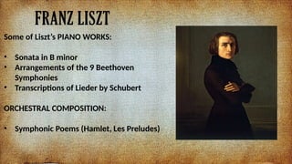 FRANZ LISZT
Some of Liszts PIANO WORKS:
? Sonata in B minor
? Arrangements of the 9 Beethoven
Symphonies
? Transcriptions of Lieder by Schubert
ORCHESTRAL COMPOSITION:
? Symphonic Poems (Hamlet, Les Preludes)
 