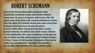 ROBERT SCHUMANN
One of the famous Romantic composers that
beautifully combined music and words is Robert
Schumann. He was a composer and music critic. He
spent most of his time with musical and literary circles
thru the effort of Friedrich Wieck who took some time
to teach Schumann how to play the piano.
It was in 1834 when Schumann founded a music
journal wherein, he edited and wrote music criticism
for his publication. He wrote numerous write-ups and
one of which was the performance of Frederic Chopin
in Paris, France. In his journal, Schumann often wrote
under two pseudonyms - Eusebius (his sensitive,
lyrical side) and Florestan (his fiery, stormy side).
 