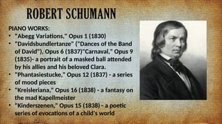 ROBERT SCHUMANN
PIANO WORKS:
? "Abegg Variations," Opus 1 (1830)
? "Davidsbundlertanze" ("Dances of the Band
of David"), Opus 6 (1837)"Carnaval," Opus 9
(1835)- a portrait of a masked ball attended
by his allies and his beloved Clara.
? "Phantasiestucke," Opus 12 (1837) - a series
of mood pieces
? "Kreisleriana," Opus 16 (1838) - a fantasy on
the mad Kapellmeister
? "Kinderszenen," Opus 15 (1838) - a poetic
series of evocations of a child's world
 