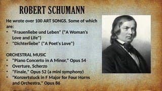 ROBERT SCHUMANN
He wrote over 100 ART SONGS. Some of which
are:
? "Frauenliebe und Leben" ("A Woman's
Love and Life")
? "Dichterliebe" ("A Poet's Love")
ORCHESTRAL MUSIC
? "Piano Concerto in A Minor," Opus 54
? Overture, Scherzo
? "Finale," Opus 52 (a mini symphony)
? "Konzertstuck in F Major for Four Horns
and Orchestra," Opus 86
 