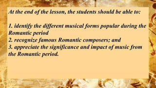 At the end of the lesson, the students should be able to:
1. identify the different musical forms popular during the
Romantic period
2. recognize famous Romantic composers; and
3. appreciate the significance and impact of music from
the Romantic period.
 